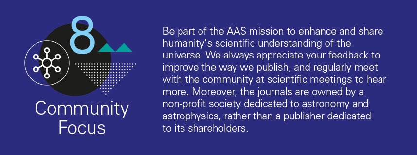 reason 8 - Be part of the AAS mission to enhance and share humanity's scientific understanding of the universe. We always appreciate your feedback to improve the way we publish, and regularly meet with the community at scientific meetings to hear more. Moreover, the journals are owned by a non-profit society dedicated to astronomy and astrophysics, rather than a publisher dedicated to its shareholders.